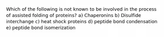 Which of the following is not known to be involved in the process of assisted folding of proteins? a) Chaperonins b) Disulfide interchange c) heat shock proteins d) peptide bond condensation e) peptide bond isomerization