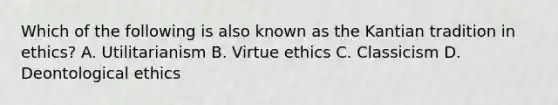 Which of the following is also known as the Kantian tradition in ethics? A. Utilitarianism B. Virtue ethics C. Classicism D. Deontological ethics