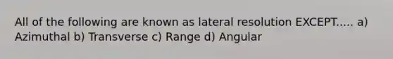 All of the following are known as lateral resolution EXCEPT..... a) Azimuthal b) Transverse c) Range d) Angular