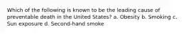 Which of the following is known to be the leading cause of preventable death in the United States? a. Obesity b. Smoking c. Sun exposure d. Second-hand smoke