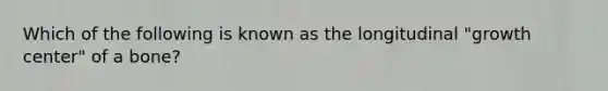 Which of the following is known as the longitudinal "growth center" of a bone?