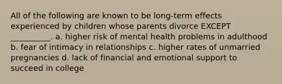 All of the following are known to be long-term effects experienced by children whose parents divorce EXCEPT __________. a. higher risk of mental health problems in adulthood b. fear of intimacy in relationships c. higher rates of unmarried pregnancies d. lack of financial and emotional support to succeed in college