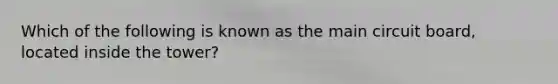 Which of the following is known as the main circuit board, located inside the tower?