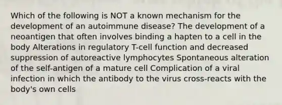 Which of the following is NOT a known mechanism for the development of an autoimmune disease? The development of a neoantigen that often involves binding a hapten to a cell in the body Alterations in regulatory T-cell function and decreased suppression of autoreactive lymphocytes Spontaneous alteration of the self-antigen of a mature cell Complication of a viral infection in which the antibody to the virus cross-reacts with the body's own cells