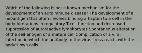 Which of the following is not a known mechanism for the development of an autoimmune disease? The development of a neoantigen that often involves binding a hapten to a cell in the body Alterations in regulatory T-cell function and decreased suppression of autoreactive lymphocytes Spontaneous alteration of the self-antigen of a mature cell Complication of a viral infection in which the antibody to the virus cross-reacts with the body's own cells