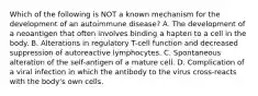 Which of the following is NOT a known mechanism for the development of an autoimmune disease? A. The development of a neoantigen that often involves binding a hapten to a cell in the body. B. Alterations in regulatory T-cell function and decreased suppression of autoreactive lymphocytes. C. Spontaneous alteration of the self-antigen of a mature cell. D. Complication of a viral infection in which the antibody to the virus cross-reacts with the body's own cells.