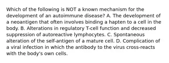 Which of the following is NOT a known mechanism for the development of an autoimmune disease? A. The development of a neoantigen that often involves binding a hapten to a cell in the body. B. Alterations in regulatory T-cell function and decreased suppression of autoreactive lymphocytes. C. Spontaneous alteration of the self-antigen of a mature cell. D. Complication of a viral infection in which the antibody to the virus cross-reacts with the body's own cells.