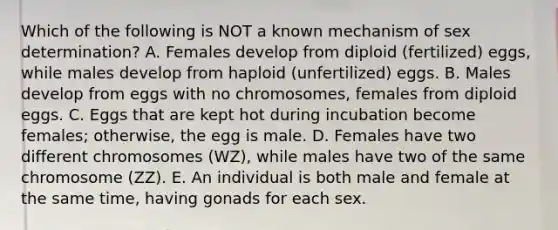 Which of the following is NOT a known mechanism of sex determination? A. Females develop from diploid (fertilized) eggs, while males develop from haploid (unfertilized) eggs. B. Males develop from eggs with no chromosomes, females from diploid eggs. C. Eggs that are kept hot during incubation become females; otherwise, the egg is male. D. Females have two different chromosomes (WZ), while males have two of the same chromosome (ZZ). E. An individual is both male and female at the same time, having gonads for each sex.