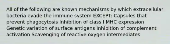 All of the following are known mechanisms by which extracellular bacteria evade the immune system EXCEPT: Capsules that prevent phagocytosis Inhibition of class I MHC expression Genetic variation of surface antigens Inhibition of complement activation Scavenging of reactive oxygen intermediates