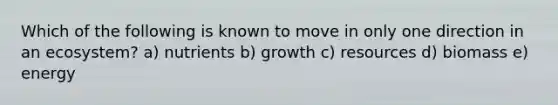 Which of the following is known to move in only one direction in an ecosystem? a) nutrients b) growth c) resources d) biomass e) energy