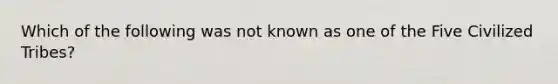 Which of the following was not known as one of the Five Civilized Tribes?