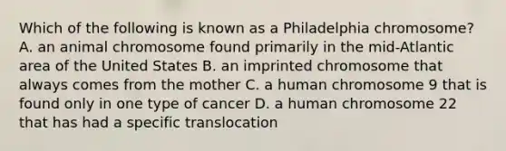 Which of the following is known as a Philadelphia chromosome? A. an animal chromosome found primarily in the mid-Atlantic area of the United States B. an imprinted chromosome that always comes from the mother C. a human chromosome 9 that is found only in one type of cancer D. a human chromosome 22 that has had a specific translocation