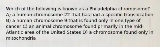 Which of the following is known as a Philadelphia chromosome? A) a human chromosome 22 that has had a specific translocation B) a human chromosome 9 that is found only in one type of cancer C) an animal chromosome found primarily in the mid-Atlantic area of the United States D) a chromosome found only in mitochondria