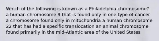 Which of the following is known as a Philadelphia chromosome? a human chromosome 9 that is found only in one type of cancer a chromosome found only in mitochondria a human chromosome 22 that has had a specific translocation an animal chromosome found primarily in the mid-Atlantic area of the United States