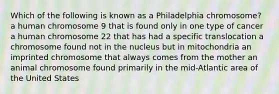 Which of the following is known as a Philadelphia chromosome? a human chromosome 9 that is found only in one type of cancer a human chromosome 22 that has had a specific translocation a chromosome found not in the nucleus but in mitochondria an imprinted chromosome that always comes from the mother an animal chromosome found primarily in the mid-Atlantic area of the United States