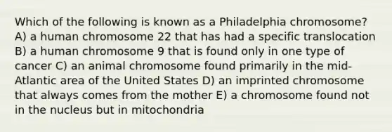 Which of the following is known as a Philadelphia chromosome? A) a human chromosome 22 that has had a specific translocation B) a human chromosome 9 that is found only in one type of cancer C) an animal chromosome found primarily in the mid-Atlantic area of the United States D) an imprinted chromosome that always comes from the mother E) a chromosome found not in the nucleus but in mitochondria