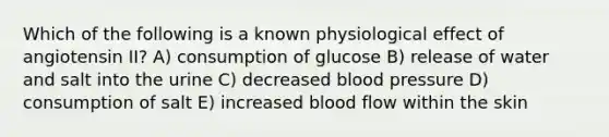 Which of the following is a known physiological effect of angiotensin II? A) consumption of glucose B) release of water and salt into the urine C) decreased blood pressure D) consumption of salt E) increased blood flow within the skin