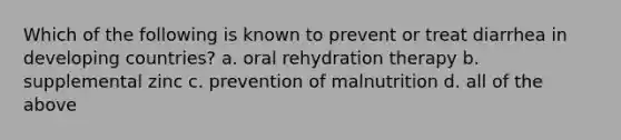 Which of the following is known to prevent or treat diarrhea in developing countries? a. oral rehydration therapy b. supplemental zinc c. prevention of malnutrition d. all of the above