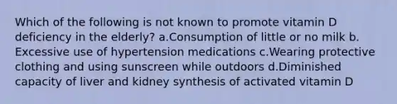 Which of the following is not known to promote vitamin D deficiency in the elderly? ​a.​Consumption of little or no milk ​b.​Excessive use of hypertension medications ​c.​Wearing protective clothing and using sunscreen while outdoors ​d.​Diminished capacity of liver and kidney synthesis of activated vitamin D