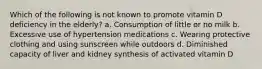 Which of the following is not known to promote vitamin D deficiency in the elderly? a. Consumption of little or no milk b. Excessive use of hypertension medications c. Wearing protective clothing and using sunscreen while outdoors d. Diminished capacity of liver and kidney synthesis of activated vitamin D