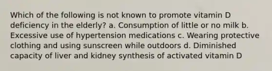 Which of the following is not known to promote vitamin D deficiency in the elderly? a. Consumption of little or no milk b. Excessive use of hypertension medications c. Wearing protective clothing and using sunscreen while outdoors d. Diminished capacity of liver and kidney synthesis of activated vitamin D