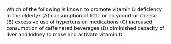 Which of the following is known to promote vitamin D deficiency in the elderly? (A) consumption of little or no yogurt or cheese (B) excessive use of hypertension medications (C) increased consumption of caffeinated beverages (D) diminished capacity of liver and kidney to make and activate vitamin D