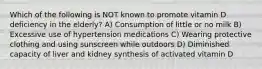 Which of the following is NOT known to promote vitamin D deficiency in the elderly? A) Consumption of little or no milk B) Excessive use of hypertension medications C) Wearing protective clothing and using sunscreen while outdoors D) Diminished capacity of liver and kidney synthesis of activated vitamin D