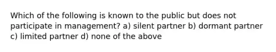 Which of the following is known to the public but does not participate in management? a) silent partner b) dormant partner c) limited partner d) none of the above