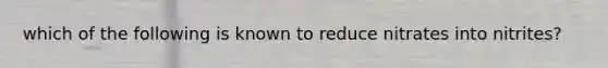 which of the following is known to reduce nitrates into nitrites?