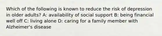 Which of the following is known to reduce the risk of depression in older adults? A: availability of social support B: being financial well off C: living alone D: caring for a family member with Alzheimer's disease