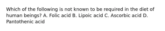 Which of the following is not known to be required in the diet of human beings? A. Folic acid B. Lipoic acid C. Ascorbic acid D. Pantothenic acid