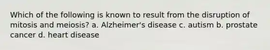 Which of the following is known to result from the disruption of mitosis and meiosis? a. Alzheimer's disease c. autism b. prostate cancer d. heart disease