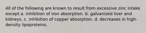 All of the following are known to result from excessive zinc intake except a. inhibition of iron absorption. b. galvanized liver and kidneys. c. inhibition of copper absorption. d. decreases in high-density lipoproteins.