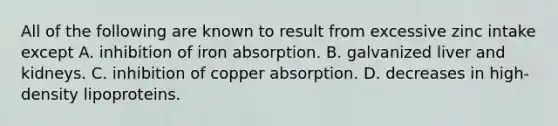 All of the following are known to result from excessive zinc intake except A. inhibition of iron absorption. B. galvanized liver and kidneys. C. inhibition of copper absorption. D. decreases in high-density lipoproteins.