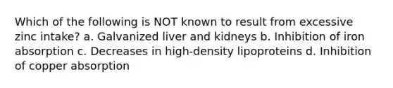 Which of the following is NOT known to result from excessive zinc intake? a. Galvanized liver and kidneys b. Inhibition of iron absorption c. Decreases in high-density lipoproteins d. Inhibition of copper absorption