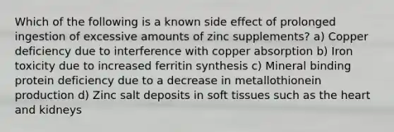 Which of the following is a known side effect of prolonged ingestion of excessive amounts of zinc supplements? a) Copper deficiency due to interference with copper absorption b) Iron toxicity due to increased ferritin synthesis c) Mineral binding protein deficiency due to a decrease in metallothionein production d) Zinc salt deposits in soft tissues such as the heart and kidneys