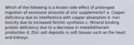 Which of the following is a known side effect of prolonged ingestion of excessive amounts of zinc supplements? a. Copper deficiency due to interference with copper absorption b. Iron toxicity due to increased ferritin synthesis c. Mineral binding protein deficiency due to a decrease in metallothionein production d. Zinc salt deposits in soft tissues such as the heart and kidneys