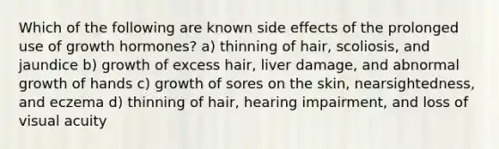 Which of the following are known side effects of the prolonged use of growth hormones? a) thinning of hair, scoliosis, and jaundice b) growth of excess hair, liver damage, and abnormal growth of hands c) growth of sores on the skin, nearsightedness, and eczema d) thinning of hair, hearing impairment, and loss of visual acuity