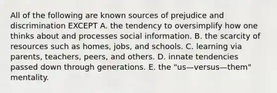 All of the following are known sources of prejudice and discrimination EXCEPT A. the tendency to oversimplify how one thinks about and processes social information. B. the scarcity of resources such as homes, jobs, and schools. C. learning via parents, teachers, peers, and others. D. innate tendencies passed down through generations. E. the "us—versus—them" mentality.