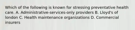 Which of the following is known for stressing preventative health care. A. Administrative-services-only providers B. Lloyd's of london C. Health maintenance organizations D. Commercial insurers