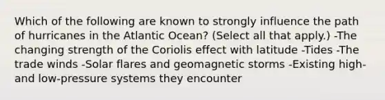 Which of the following are known to strongly influence the path of hurricanes in the Atlantic Ocean? (Select all that apply.) -The changing strength of the Coriolis effect with latitude -Tides -The trade winds -Solar flares and geomagnetic storms -Existing high- and low-pressure systems they encounter