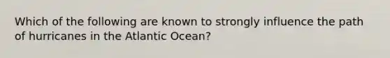 Which of the following are known to strongly influence the path of hurricanes in the Atlantic Ocean?