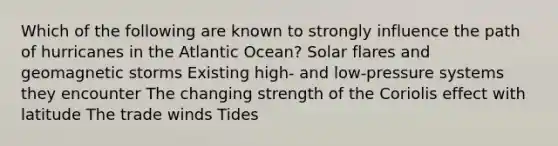 Which of the following are known to strongly influence the path of hurricanes in the Atlantic Ocean? Solar flares and geomagnetic storms Existing high- and low-pressure systems they encounter The changing strength of the Coriolis effect with latitude The trade winds Tides