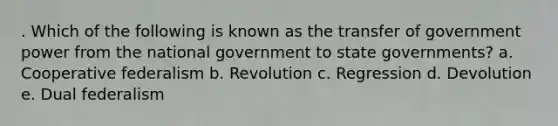 . Which of the following is known as the transfer of government power from the national government to state governments? a. Cooperative federalism b. Revolution c. Regression d. Devolution e. Dual federalism