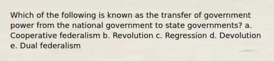 Which of the following is known as the transfer of government power from the national government to state governments? a. Cooperative federalism b. Revolution c. Regression d. Devolution e. Dual federalism