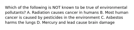 Which of the following is NOT known to be true of environmental pollutants? A. Radiation causes cancer in humans B. Most human cancer is caused by pesticides in the environment C. Asbestos harms the lungs D. Mercury and lead cause brain damage