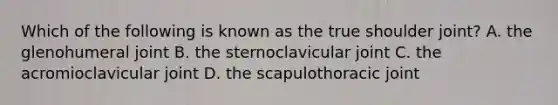 Which of the following is known as the true shoulder joint? A. the glenohumeral joint B. the sternoclavicular joint C. the acromioclavicular joint D. the scapulothoracic joint