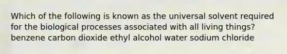 Which of the following is known as the universal solvent required for the biological processes associated with all living things? benzene carbon dioxide ethyl alcohol water sodium chloride