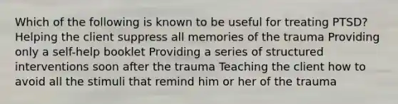 Which of the following is known to be useful for treating PTSD? Helping the client suppress all memories of the trauma Providing only a self-help booklet Providing a series of structured interventions soon after the trauma Teaching the client how to avoid all the stimuli that remind him or her of the trauma