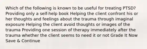 Which of the following is known to be useful for treating PTSD? Providing only a self-help book Helping the client confront his or her thoughts and feelings about the trauma through imaginal exposure Helping the client avoid thoughts or images of the trauma Providing one session of therapy immediately after the trauma whether the client seems to need it or not Grade It Now Save & Continue